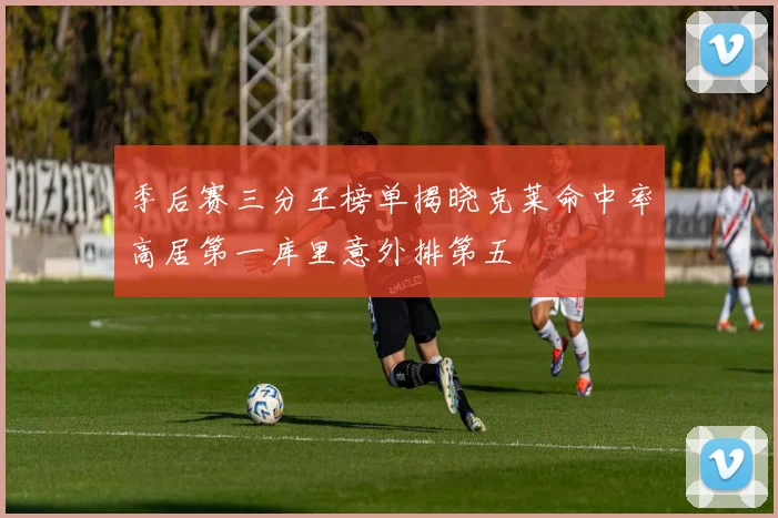 季后赛三分王榜单揭晓克莱命中率高居第一库里意外排第五