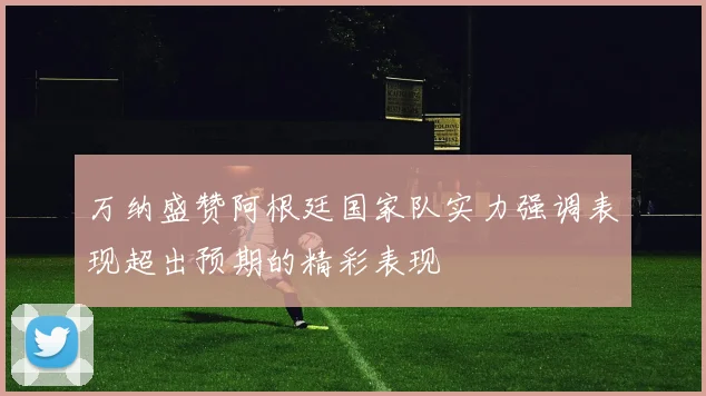 万纳盛赞阿根廷国家队实力强调表现超出预期的精彩表现