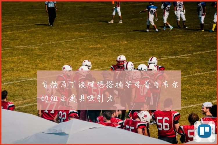 肯扬马丁谈理想搭档字母哥与韦尔的组合更具吸引力