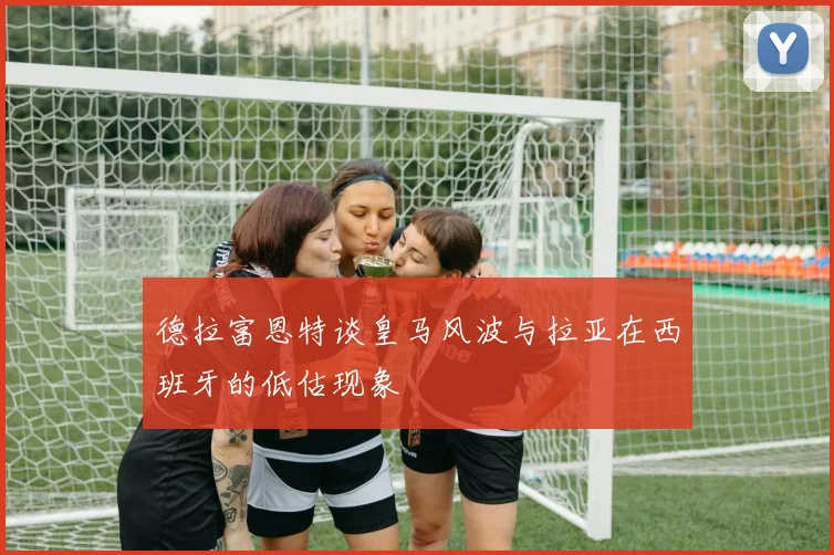 德拉富恩特谈皇马风波与拉亚在西班牙的低估现象