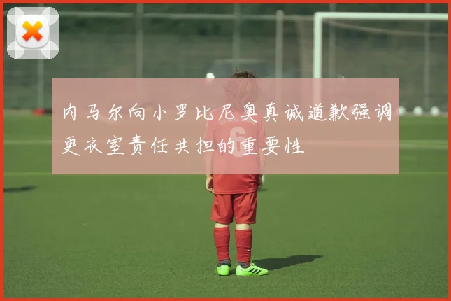 内马尔向小罗比尼奥真诚道歉强调更衣室责任共担的重要性