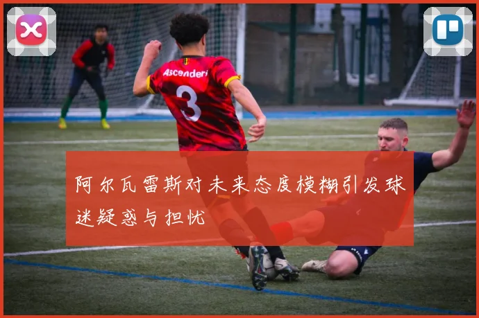 阿尔瓦雷斯对未来态度模糊引发球迷疑惑与担忧