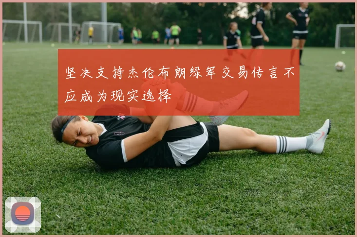 坚决支持杰伦布朗绿军交易传言不应成为现实选择