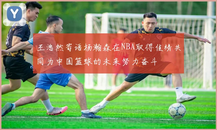 王浩然寄语杨瀚森在NBA取得佳绩共同为中国篮球的未来努力奋斗