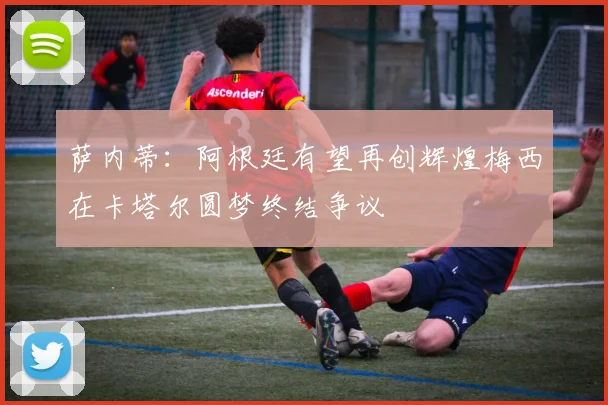 萨内蒂：阿根廷有望再创辉煌梅西在卡塔尔圆梦终结争议