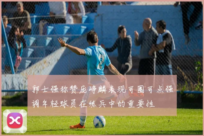 郭士强称赞庞峥麟表现可圈可点强调年轻球员在练兵中的重要性