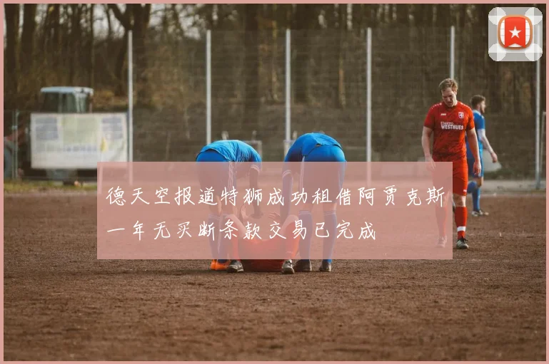 德天空报道特狮成功租借阿贾克斯一年无买断条款交易已完成
