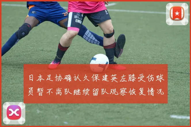 日本足协确认久保建英左膝受伤球员暂不离队继续留队观察恢复情况