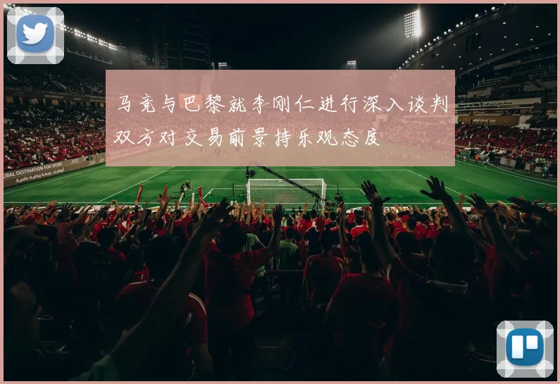 马竞与巴黎就李刚仁进行深入谈判双方对交易前景持乐观态度