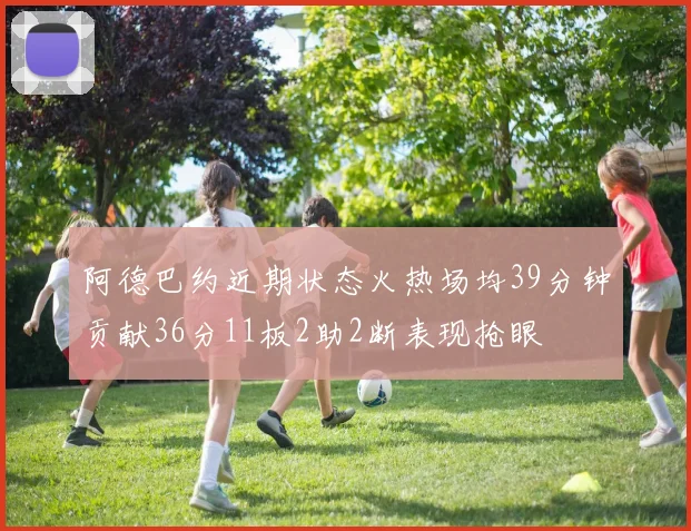 阿德巴约近期状态火热场均39分钟贡献36分11板2助2断表现抢眼