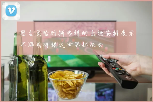恩古莫哈对斯洛特的出场安排表示不满或将错过世界杯机会