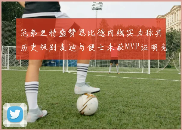 范弗里特盛赞恩比德内线实力称其历史级别麦迪与便士未获MVP证明竞争激烈
