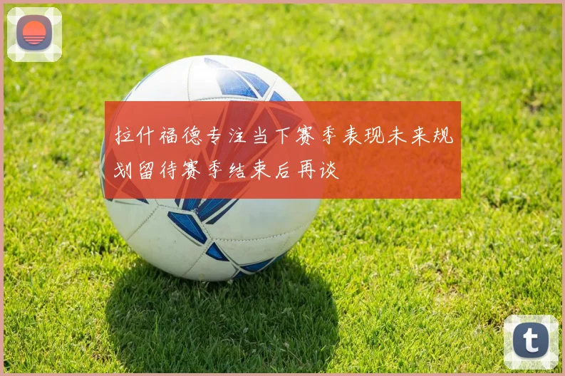 拉什福德专注当下赛季表现未来规划留待赛季结束后再谈