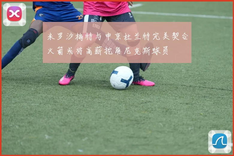 米罗沙梅特与申京杜兰特完美契合火箭或将高薪挖角尼克斯球员