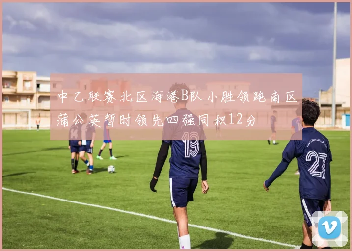 中乙联赛北区海港B队小胜领跑南区蒲公英暂时领先四强同积12分