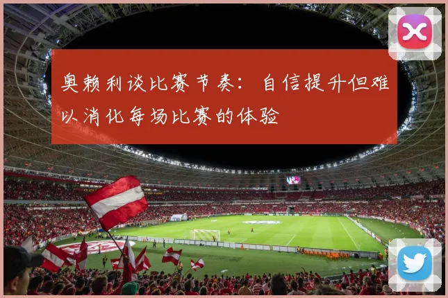 奥赖利谈比赛节奏：自信提升但难以消化每场比赛的体验