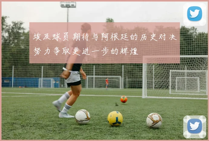 埃及球员期待与阿根廷的历史对决努力争取更进一步的辉煌