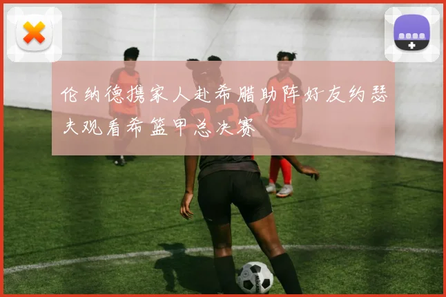 伦纳德携家人赴希腊助阵好友约瑟夫观看希篮甲总决赛