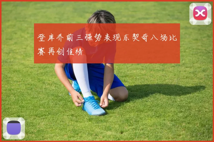 登库乔前三强势表现东契奇八场比赛再创佳绩