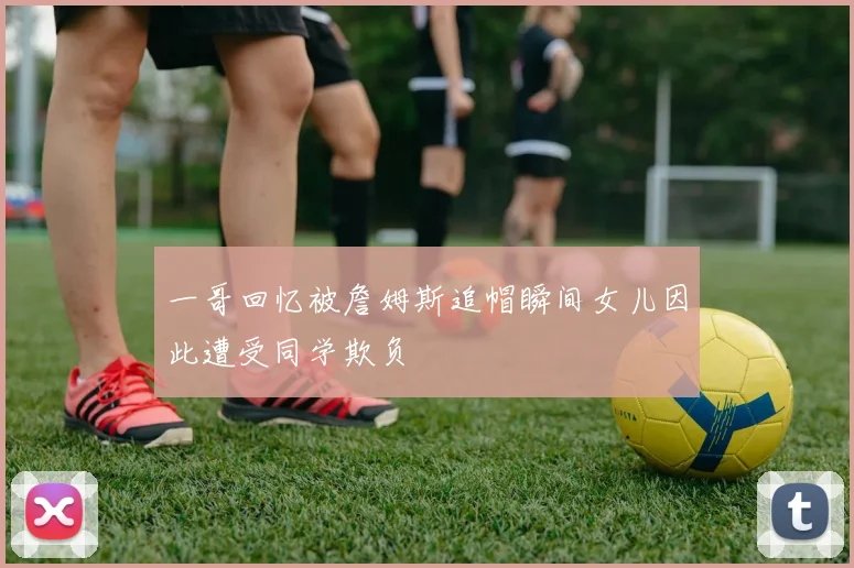 一哥回忆被詹姆斯追帽瞬间女儿因此遭受同学欺负