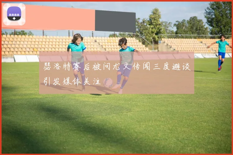 瑟洛特赛后被问尤文传闻三度避谈引发媒体关注