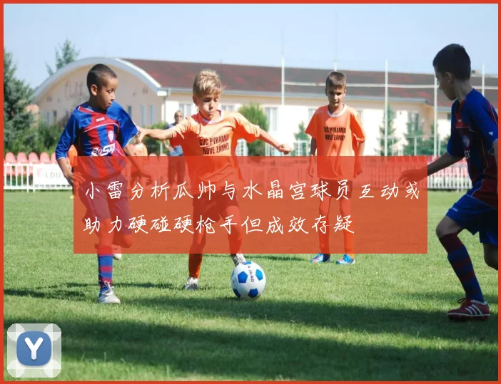 小雷分析瓜帅与水晶宫球员互动或助力硬碰硬枪手但成效存疑