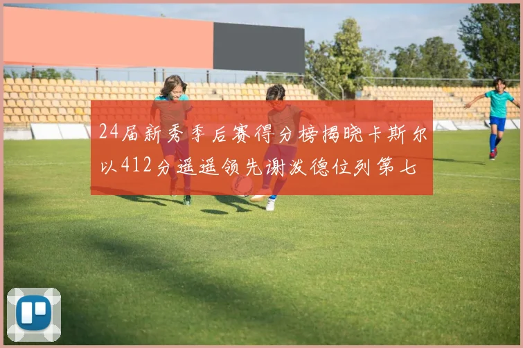 24届新秀季后赛得分榜揭晓卡斯尔以412分遥遥领先谢泼德位列第七