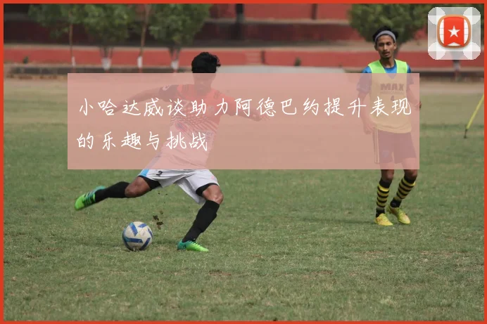 小哈达威谈助力阿德巴约提升表现的乐趣与挑战