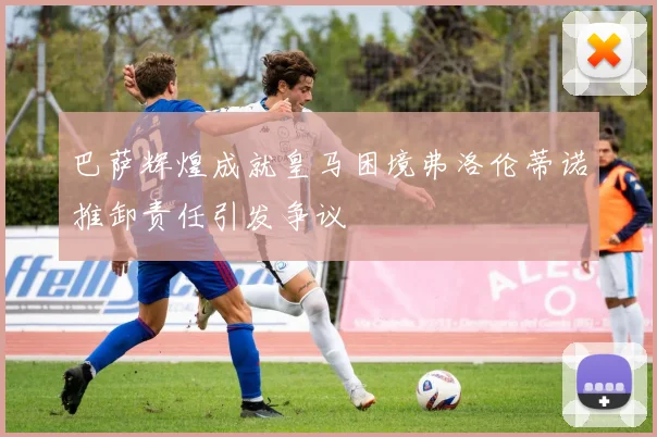 巴萨辉煌成就皇马困境弗洛伦蒂诺推卸责任引发争议