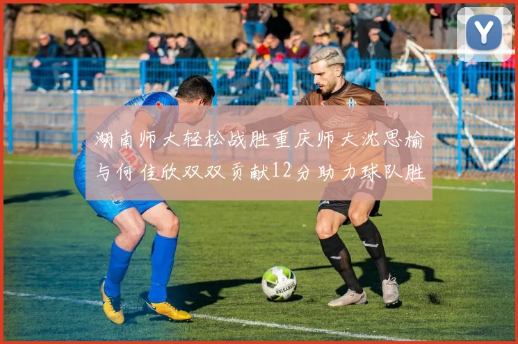 湖南师大轻松战胜重庆师大沈思榆与何佳欣双双贡献12分助力球队胜利