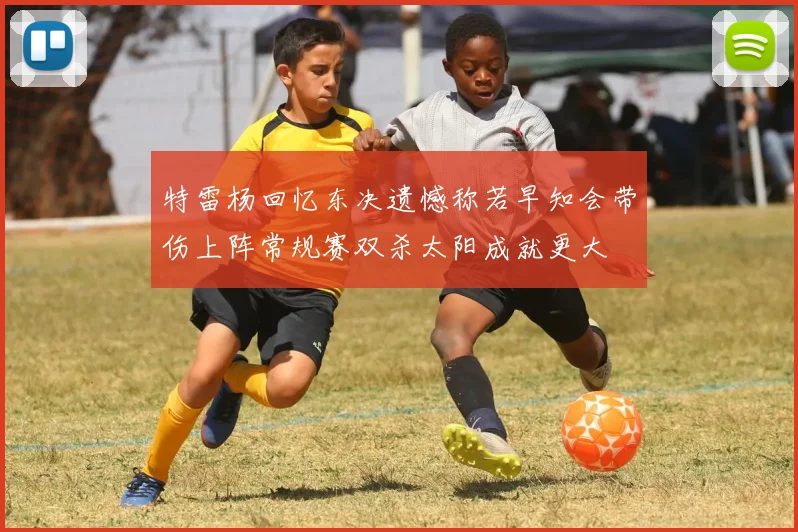 特雷杨回忆东决遗憾称若早知会带伤上阵常规赛双杀太阳成就更大
