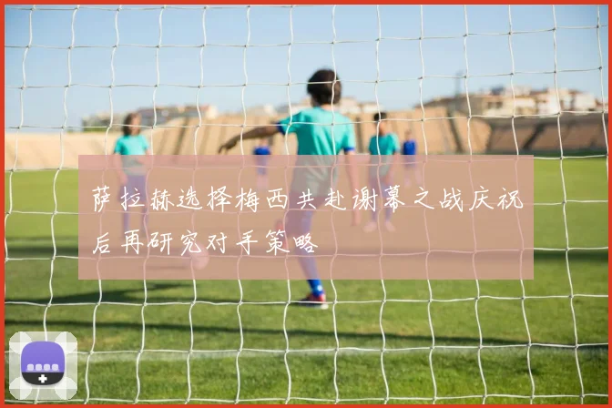 萨拉赫选择梅西共赴谢幕之战庆祝后再研究对手策略